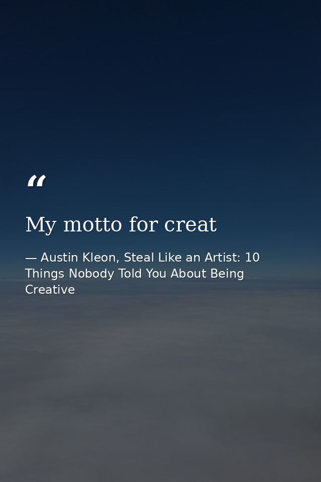 My motto for creat — Austin Kleon, Steal Like an Artist: 10 Things Nobody Told You About Being Creative