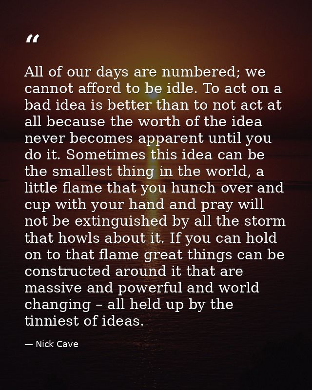 All of our days are numbered; we cannot afford to be idle. To act on a bad idea is better than to not act at all because — Nick Cave