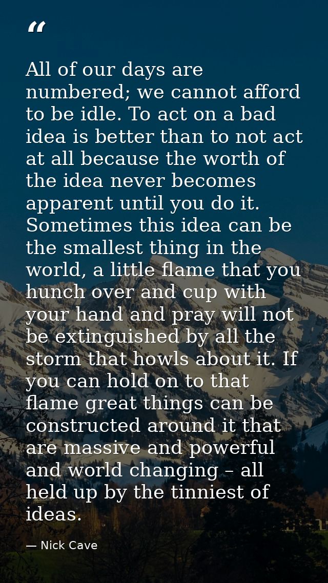 All of our days are numbered; we cannot afford to be idle. To act on a bad idea is better than to not act at all because — Nick Cave