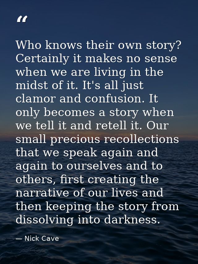 Who knows their own story? Certainly it makes no sense when we are living in the midst of it. It's all just clamor and c — Nick Cave