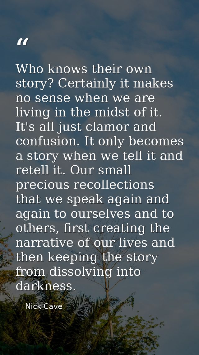 Who knows their own story? Certainly it makes no sense when we are living in the midst of it. It's all just clamor and c — Nick Cave