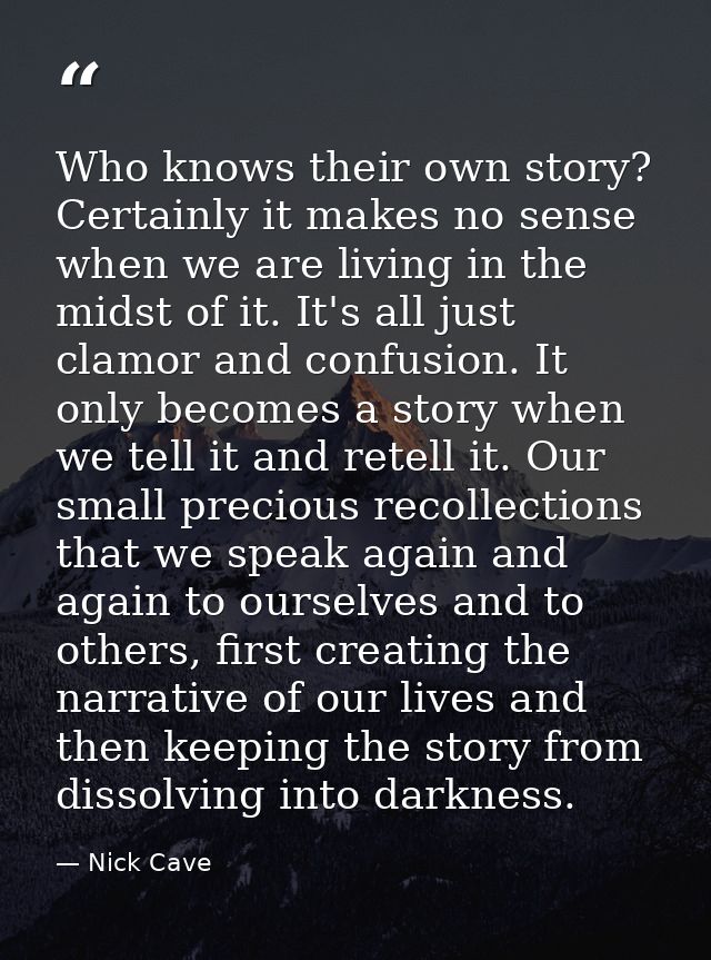 Who knows their own story? Certainly it makes no sense when we are living in the midst of it. It's all just clamor and c — Nick Cave