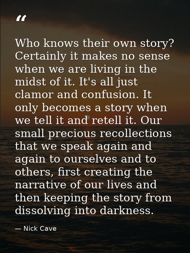 Who knows their own story? Certainly it makes no sense when we are living in the midst of it. It's all just clamor and c — Nick Cave