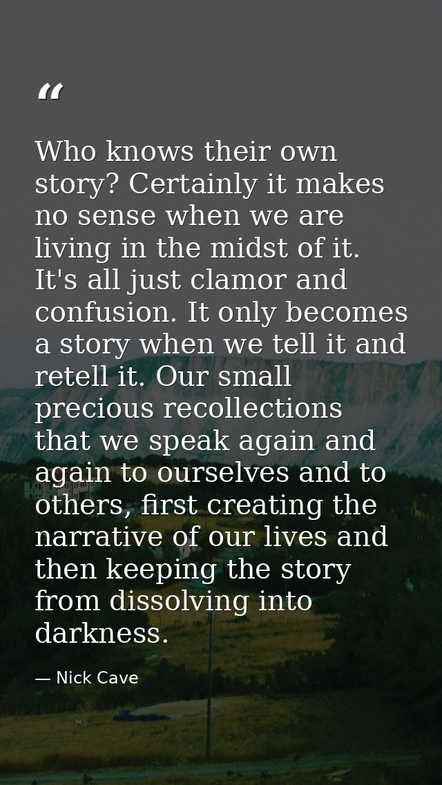 Who knows their own story? Certainly it makes no sense when we are living in the midst of it. It's all just clamor and c — Nick Cave
