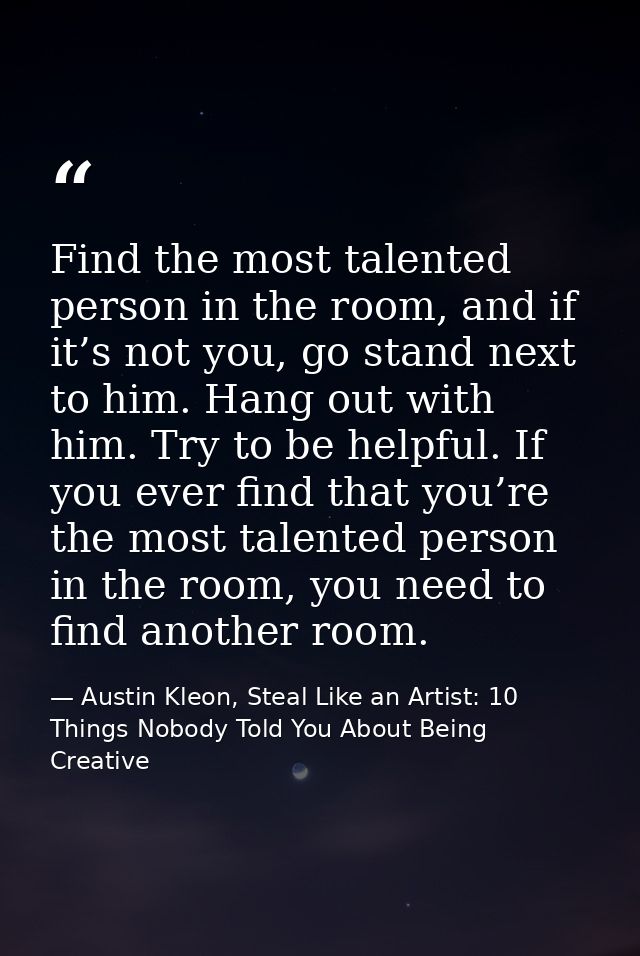 Find the most talented person in the room, and if it’s not you, go stand next to him. Hang out with him. Try to be helpf — Austin Kleon, Steal Like an Artist: 10 Things Nobody Told You About Being Creative