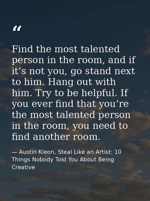 Find the most talented person in the room, and if it’s not you, go stand next to him. Hang out with him. Try to be helpf — Austin Kleon, Steal Like an Artist: 10 Things Nobody Told You About Being Creative
