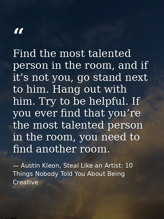 Find the most talented person in the room, and if it’s not you, go stand next to him. Hang out with him. Try to be helpf — Austin Kleon, Steal Like an Artist: 10 Things Nobody Told You About Being Creative