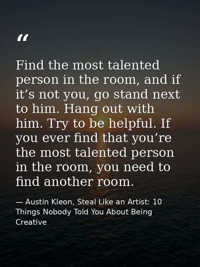 Find the most talented person in the room, and if it’s not you, go stand next to him. Hang out with him. Try to be helpf — Austin Kleon, Steal Like an Artist: 10 Things Nobody Told You About Being Creative
