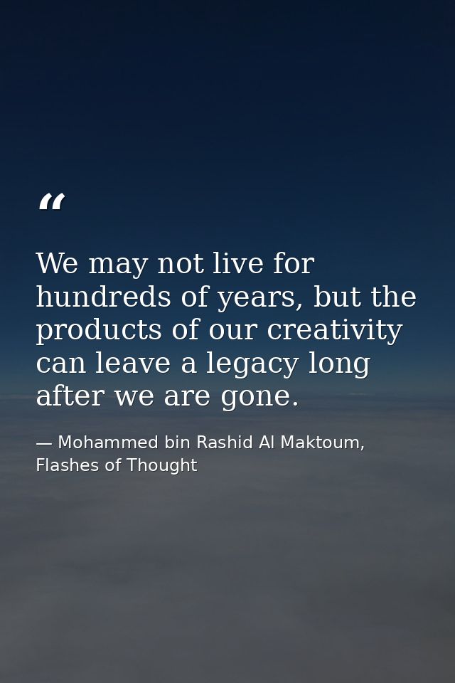 We may not live for hundreds of years, but the products of our creativity can leave a legacy long after we are gone. — Mohammed bin Rashid Al Maktoum, Flashes of Thought