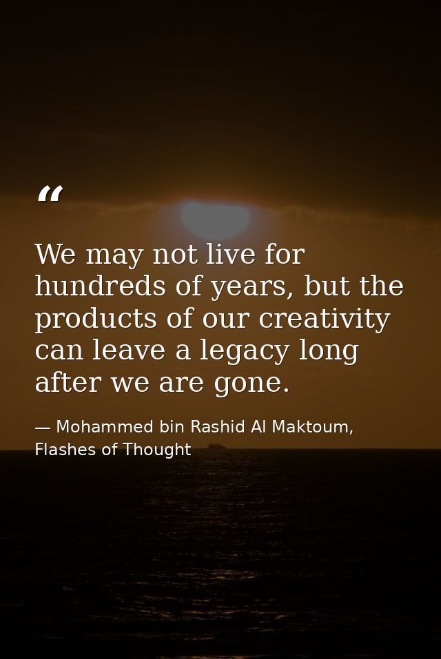 We may not live for hundreds of years, but the products of our creativity can leave a legacy long after we are gone. — Mohammed bin Rashid Al Maktoum, Flashes of Thought