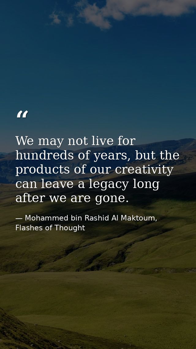 We may not live for hundreds of years, but the products of our creativity can leave a legacy long after we are gone. — Mohammed bin Rashid Al Maktoum, Flashes of Thought