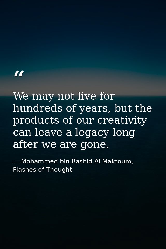 We may not live for hundreds of years, but the products of our creativity can leave a legacy long after we are gone. — Mohammed bin Rashid Al Maktoum, Flashes of Thought