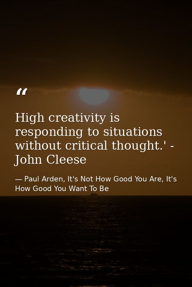 High creativity is responding to situations without critical thought.' - John Cleese — Paul Arden, It's Not How Good You Are, It's How Good You Want To Be