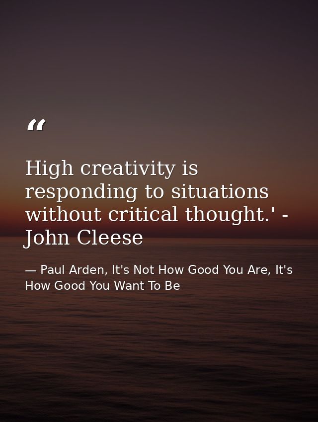 High creativity is responding to situations without critical thought.' - John Cleese — Paul Arden, It's Not How Good You Are, It's How Good You Want To Be