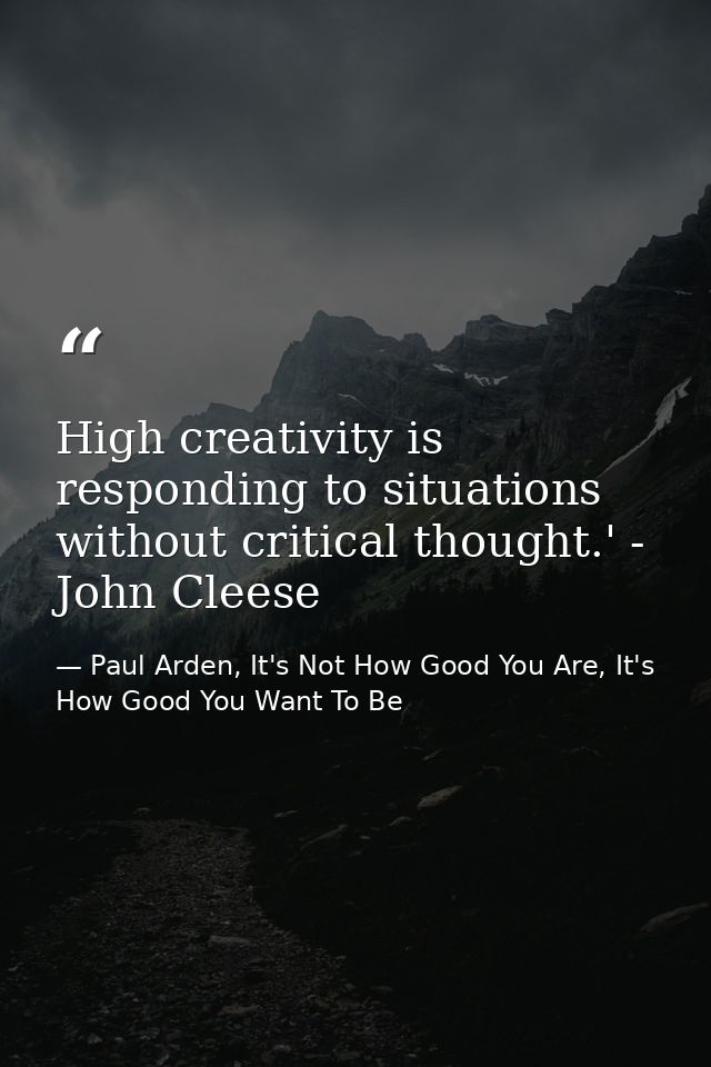 High creativity is responding to situations without critical thought.' - John Cleese — Paul Arden, It's Not How Good You Are, It's How Good You Want To Be