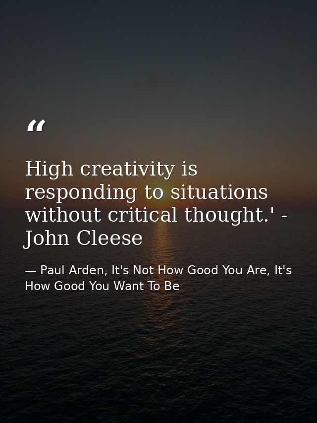 High creativity is responding to situations without critical thought.' - John Cleese — Paul Arden, It's Not How Good You Are, It's How Good You Want To Be