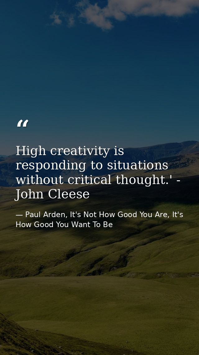 High creativity is responding to situations without critical thought.' - John Cleese — Paul Arden, It's Not How Good You Are, It's How Good You Want To Be