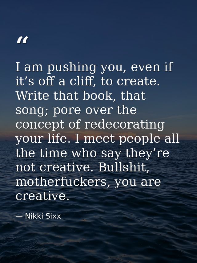 I am pushing you, even if it’s off a cliff, to create. Write that book, that song; pore over the concept of redecorating — Nikki Sixx