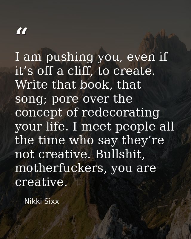 I am pushing you, even if it’s off a cliff, to create. Write that book, that song; pore over the concept of redecorating — Nikki Sixx