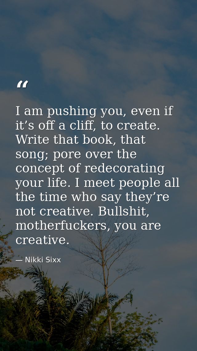 I am pushing you, even if it’s off a cliff, to create. Write that book, that song; pore over the concept of redecorating — Nikki Sixx