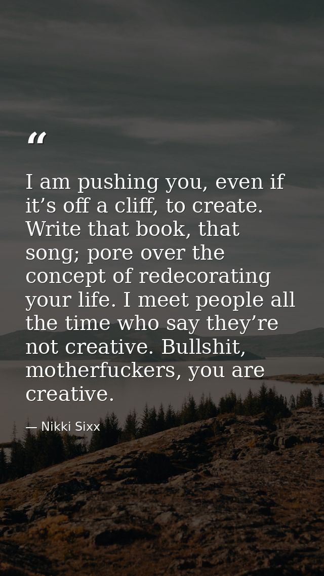 I am pushing you, even if it’s off a cliff, to create. Write that book, that song; pore over the concept of redecorating — Nikki Sixx