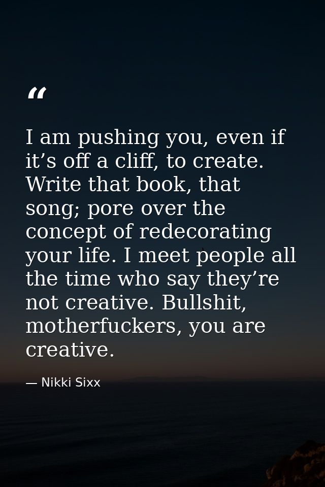 I am pushing you, even if it’s off a cliff, to create. Write that book, that song; pore over the concept of redecorating — Nikki Sixx