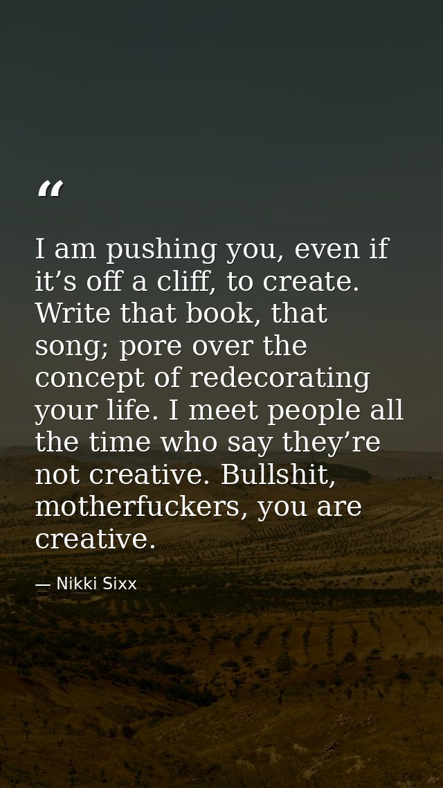 I am pushing you, even if it’s off a cliff, to create. Write that book, that song; pore over the concept of redecorating — Nikki Sixx