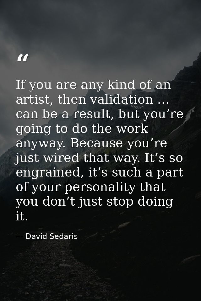 If you are any kind of an artist, then validation … can be a result, but you’re going to do the work anyway. Because you — David Sedaris