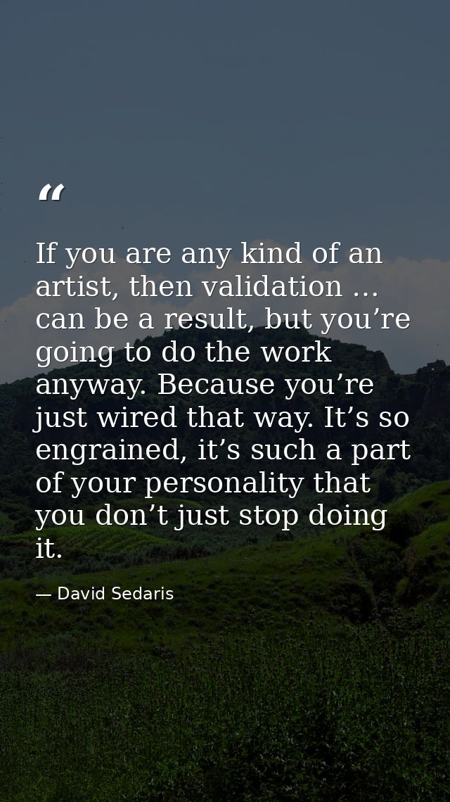 If you are any kind of an artist, then validation … can be a result, but you’re going to do the work anyway. Because you — David Sedaris