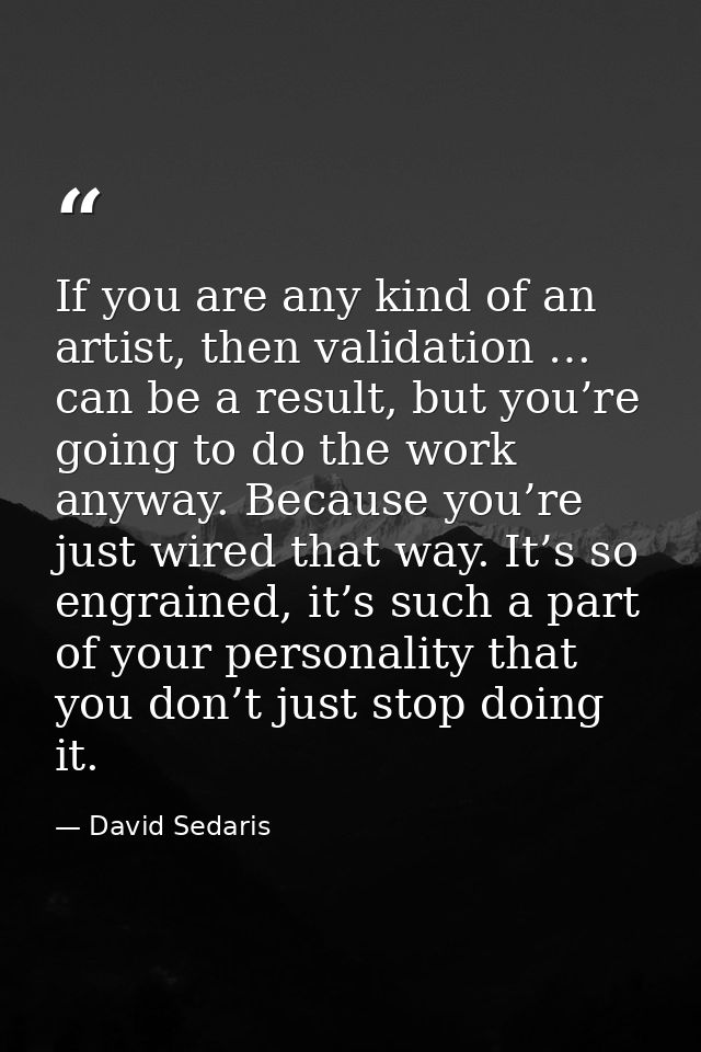 If you are any kind of an artist, then validation … can be a result, but you’re going to do the work anyway. Because you — David Sedaris