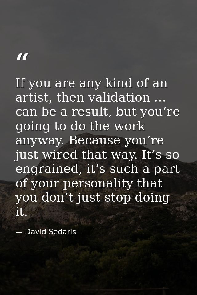 If you are any kind of an artist, then validation … can be a result, but you’re going to do the work anyway. Because you — David Sedaris