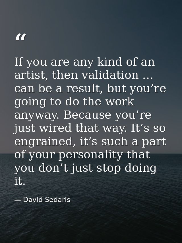 If you are any kind of an artist, then validation … can be a result, but you’re going to do the work anyway. Because you — David Sedaris