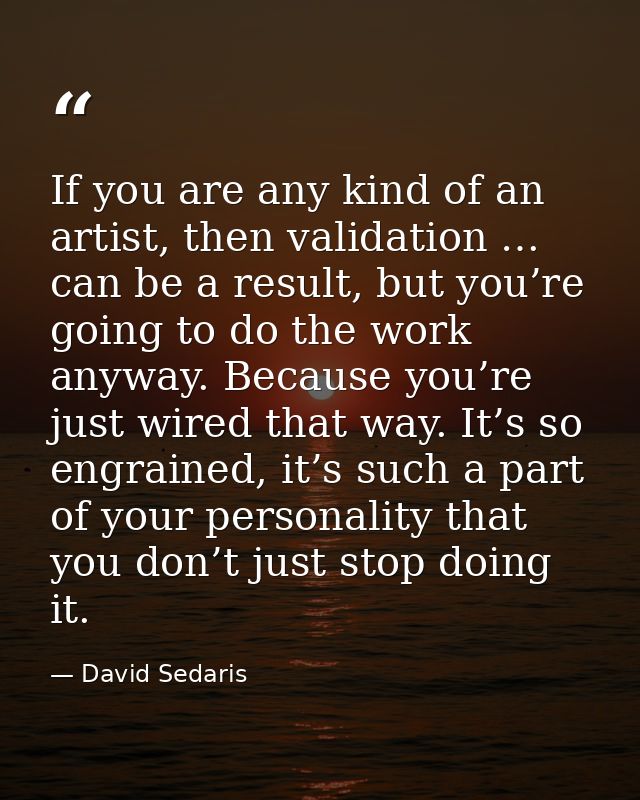 If you are any kind of an artist, then validation … can be a result, but you’re going to do the work anyway. Because you — David Sedaris