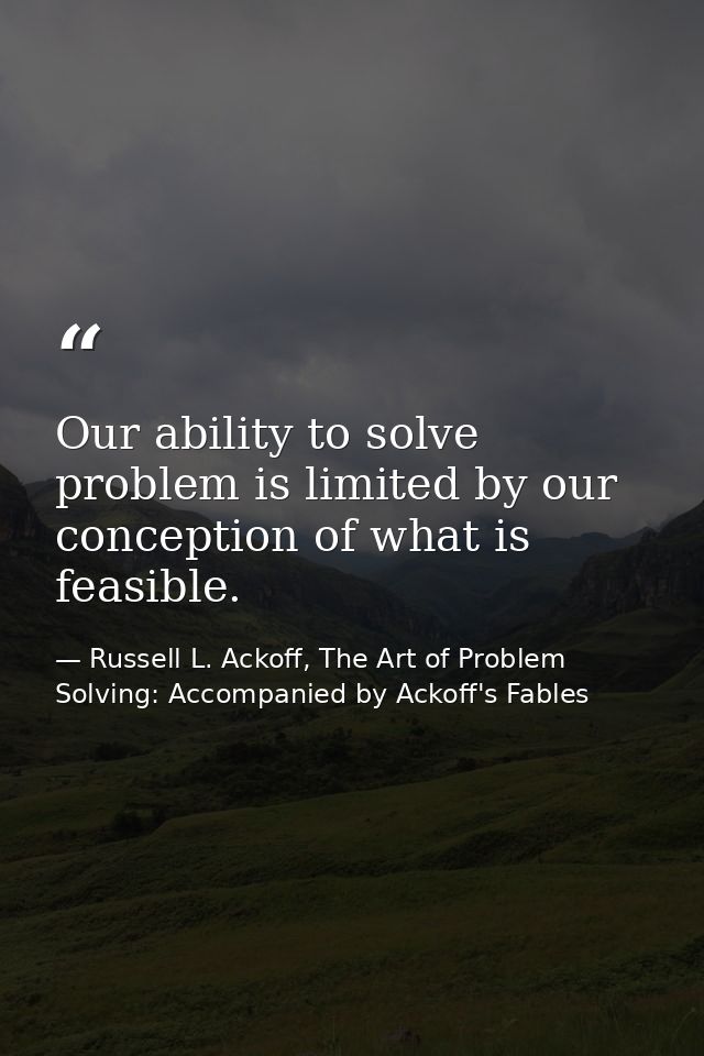 Our ability to solve problem is limited by our conception of what is feasible. — Russell L. Ackoff, The Art of Problem Solving: Accompanied by Ackoff's Fables