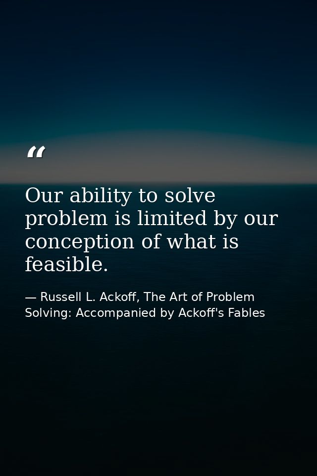 Our ability to solve problem is limited by our conception of what is feasible. — Russell L. Ackoff, The Art of Problem Solving: Accompanied by Ackoff's Fables