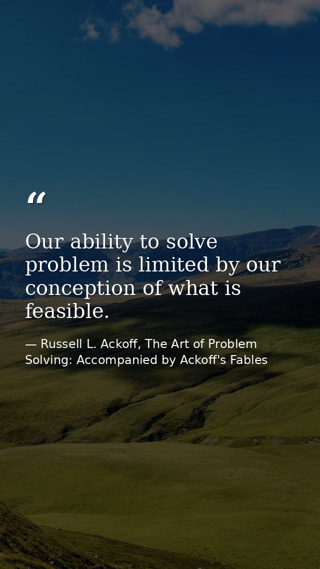Our ability to solve problem is limited by our conception of what is feasible. — Russell L. Ackoff, The Art of Problem Solving: Accompanied by Ackoff's Fables