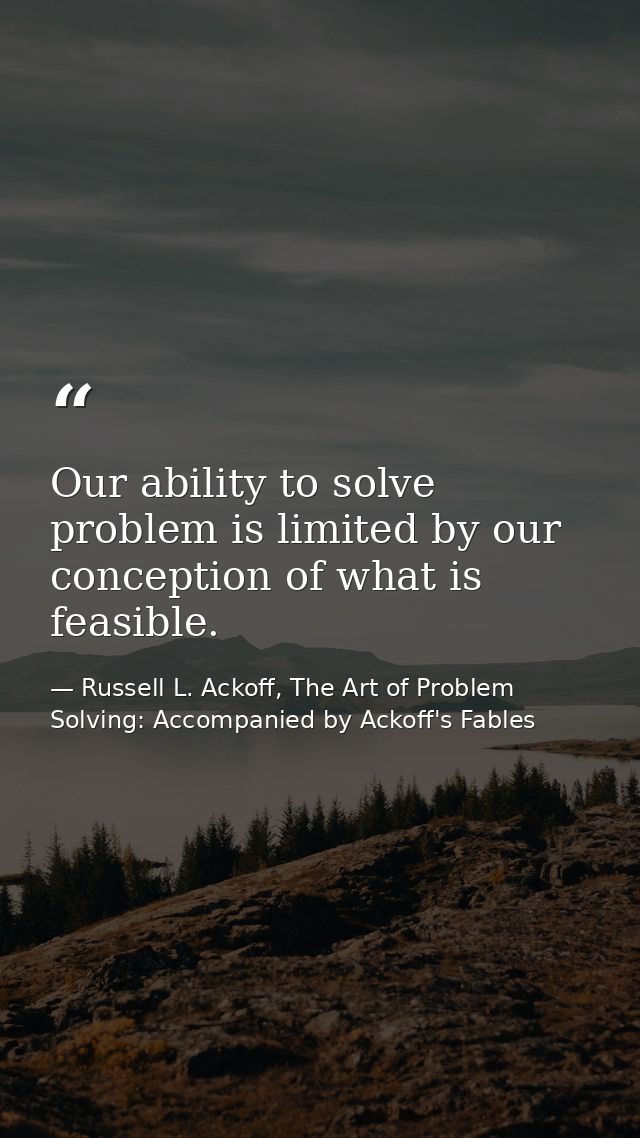 Our ability to solve problem is limited by our conception of what is feasible. — Russell L. Ackoff, The Art of Problem Solving: Accompanied by Ackoff's Fables