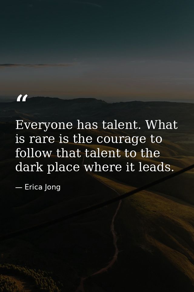 Everyone has talent. What is rare is the courage to follow that talent to the dark place where it leads. — Erica Jong