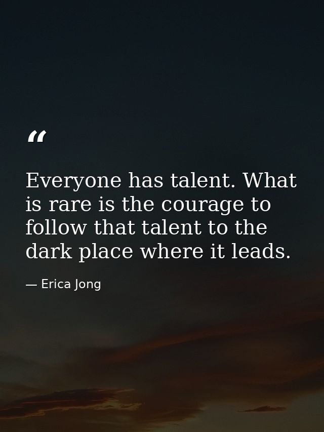 Everyone has talent. What is rare is the courage to follow that talent to the dark place where it leads. — Erica Jong