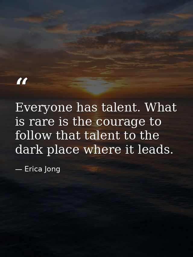 Everyone has talent. What is rare is the courage to follow that talent to the dark place where it leads. — Erica Jong
