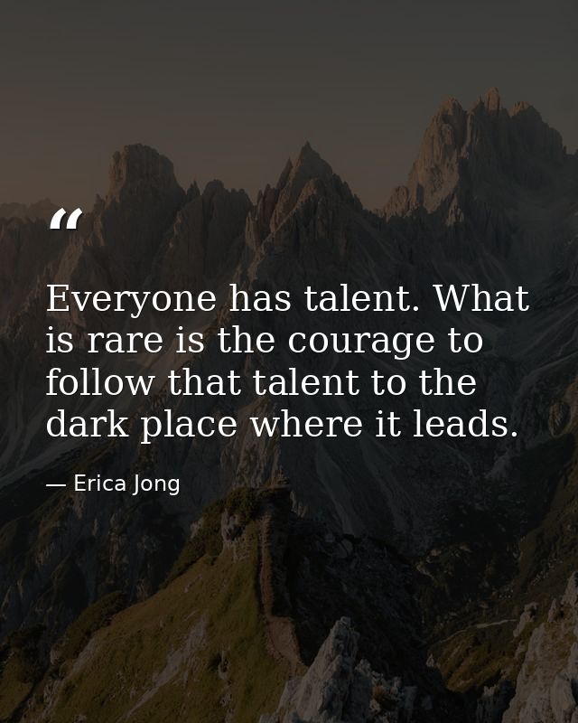 Everyone has talent. What is rare is the courage to follow that talent to the dark place where it leads. — Erica Jong