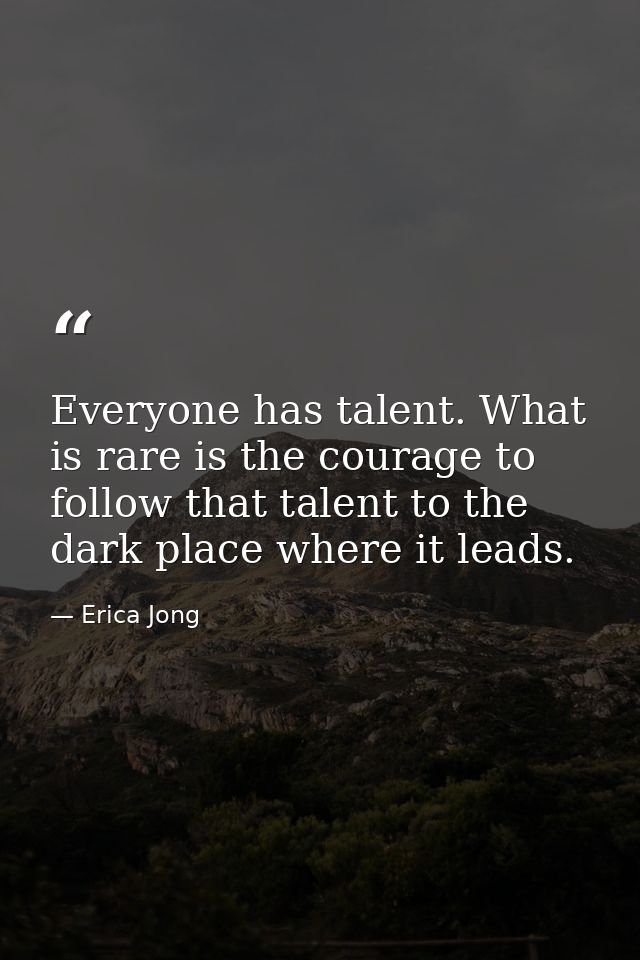 Everyone has talent. What is rare is the courage to follow that talent to the dark place where it leads. — Erica Jong