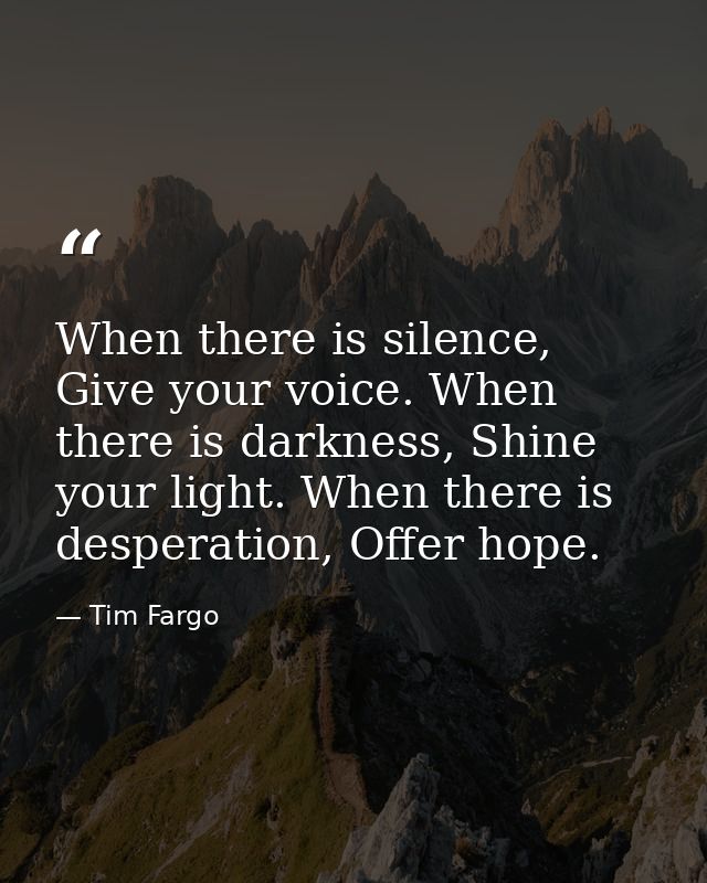 When there is silence, Give your voice. When there is darkness, Shine your light. When there is desperation, Offer hope. — Tim Fargo
