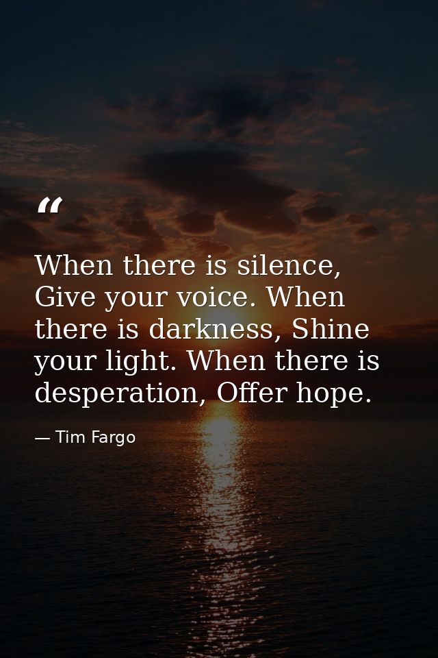 When there is silence, Give your voice. When there is darkness, Shine your light. When there is desperation, Offer hope. — Tim Fargo