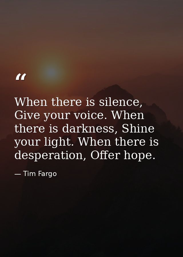 When there is silence, Give your voice. When there is darkness, Shine your light. When there is desperation, Offer hope. — Tim Fargo