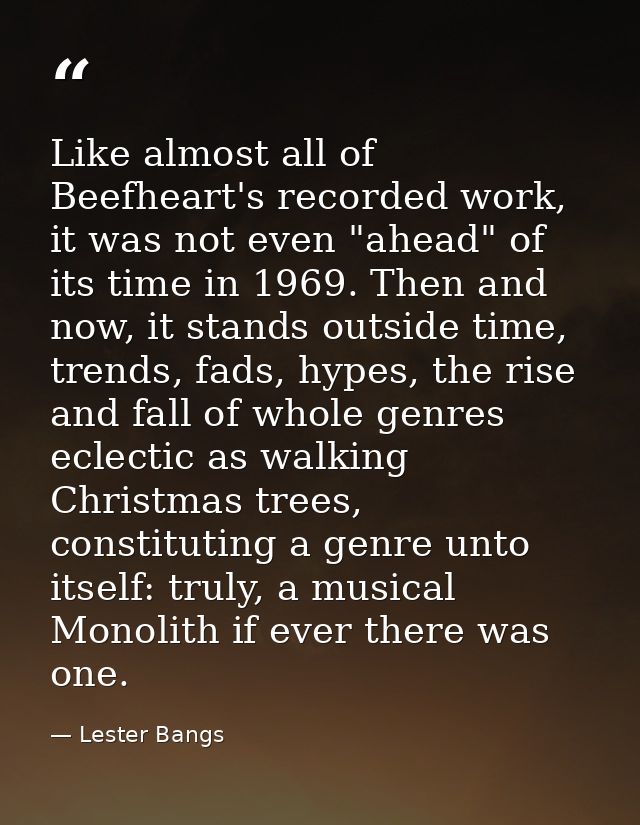 Like almost all of Beefheart's recorded work, it was not even "ahead" of its time in 1969. Then and now, it stands outsi — Lester Bangs