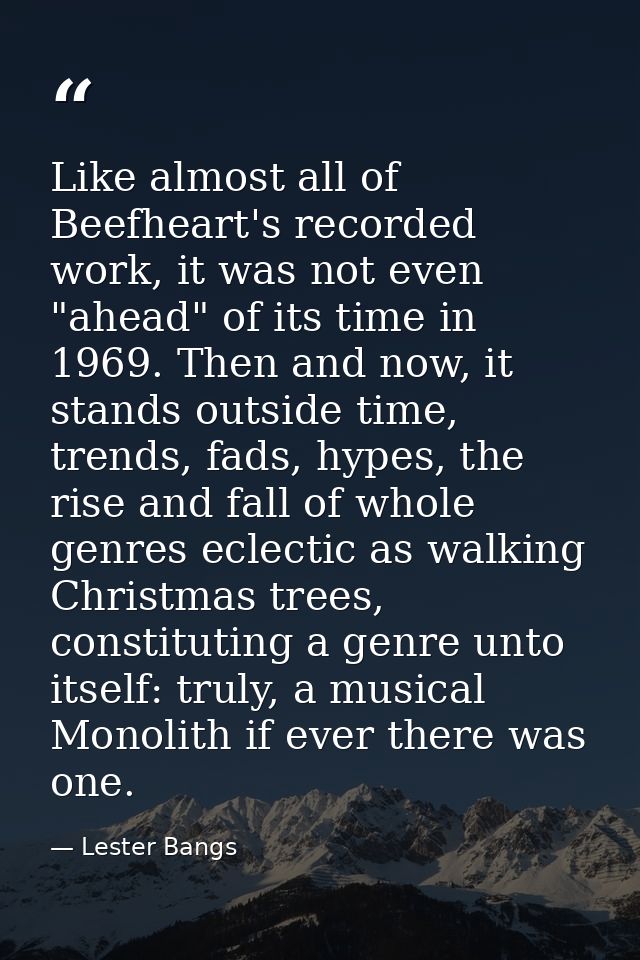 Like almost all of Beefheart's recorded work, it was not even "ahead" of its time in 1969. Then and now, it stands outsi — Lester Bangs