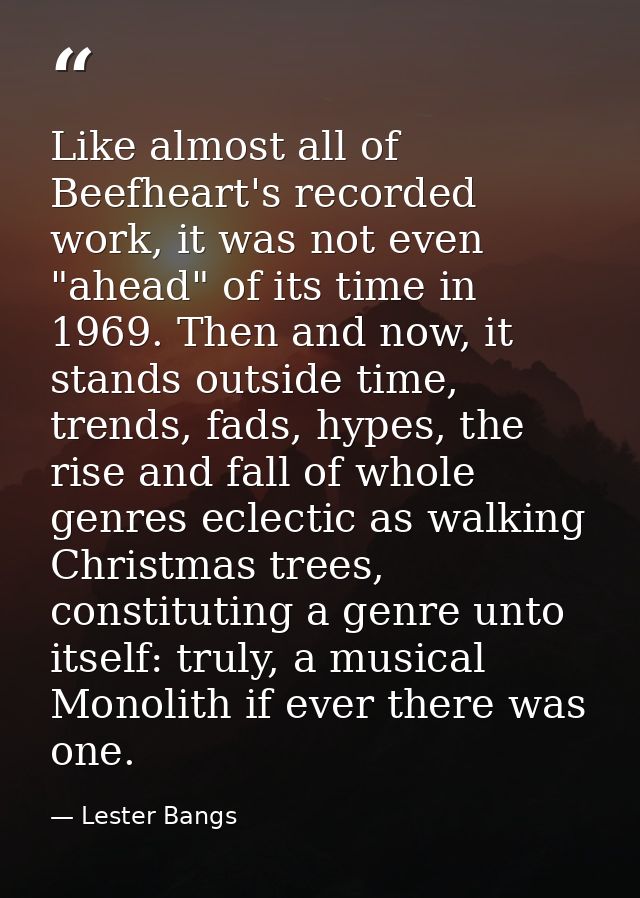 Like almost all of Beefheart's recorded work, it was not even "ahead" of its time in 1969. Then and now, it stands outsi — Lester Bangs