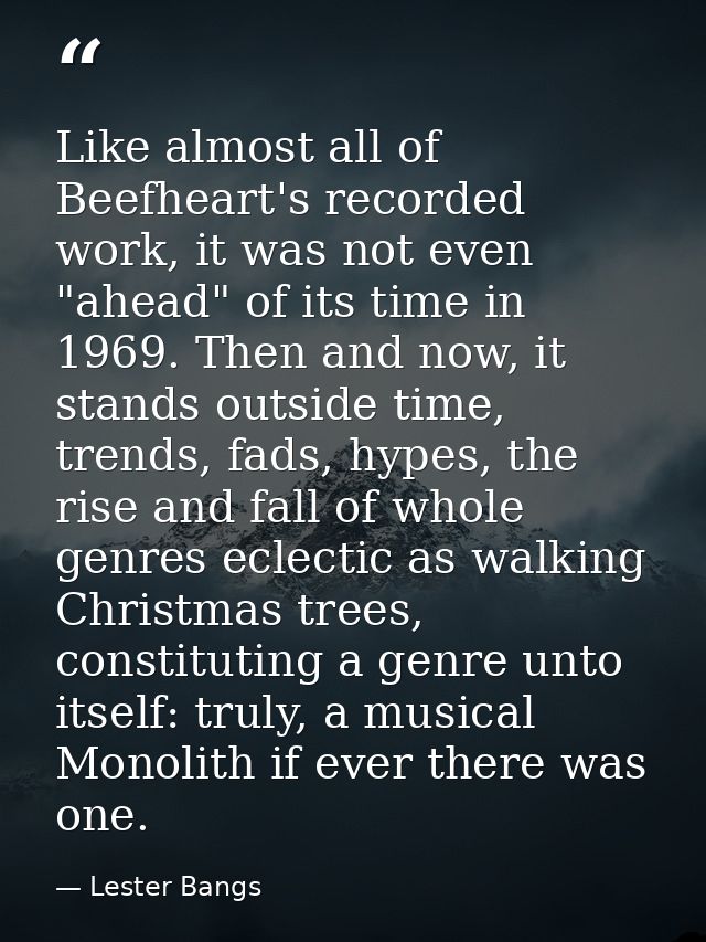 Like almost all of Beefheart's recorded work, it was not even "ahead" of its time in 1969. Then and now, it stands outsi — Lester Bangs