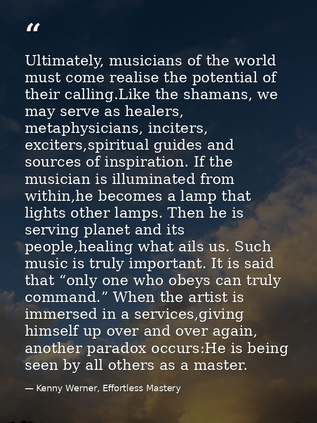 Ultimately, musicians of the world must come realise the potential of their calling.Like the shamans, we may serve as he — Kenny Werner, Effortless Mastery